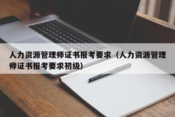 人力资源管理师证书报考要求（人力资源管理师证书报考要求初级）