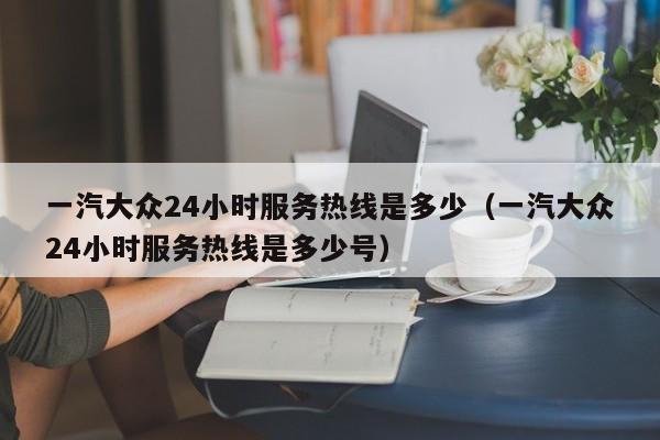 一汽大众24小时服务热线是多少（一汽大众24小时服务热线是多少号）